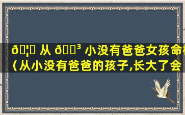 🦄 从 🐳 小没有爸爸女孩命格（从小没有爸爸的孩子,长大了会怎么样）